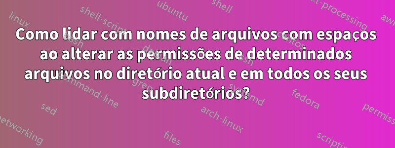 Como lidar com nomes de arquivos com espaços ao alterar as permissões de determinados arquivos no diretório atual e em todos os seus subdiretórios?