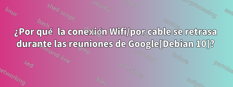 ¿Por qué la conexión Wifi/por cable se retrasa durante las reuniones de Google[Debian 10]?