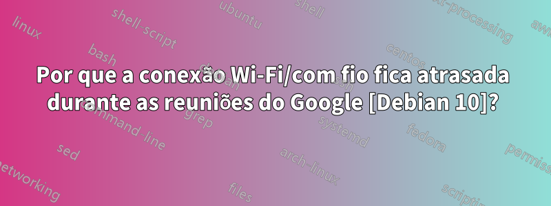 Por que a conexão Wi-Fi/com fio fica atrasada durante as reuniões do Google [Debian 10]?
