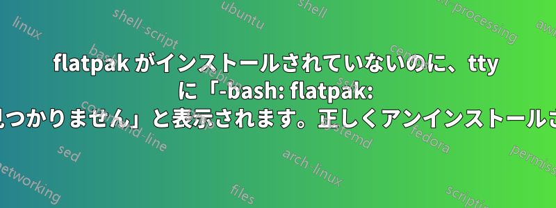 flatpak がインストールされていないのに、tty に「-bash: flatpak: コマンドが見つかりません」と表示されます。正しくアンインストールされました。