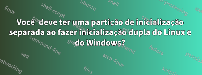 Você deve ter uma partição de inicialização separada ao fazer inicialização dupla do Linux e do Windows?