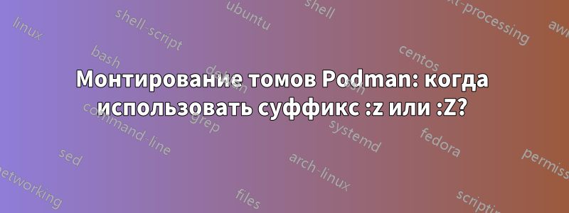 Монтирование томов Podman: когда использовать суффикс :z или :Z?