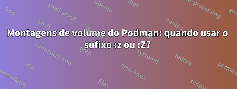 Montagens de volume do Podman: quando usar o sufixo :z ou :Z?