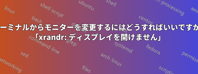 ターミナルからモニターを変更するにはどうすればいいですか? 「xrandr: ディスプレイを開けません」