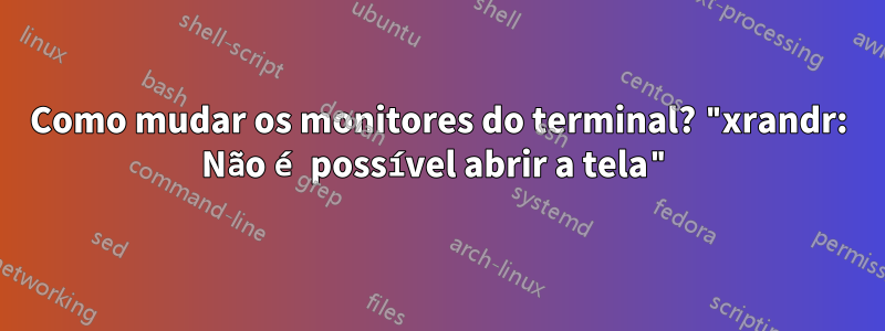 Como mudar os monitores do terminal? "xrandr: Não é possível abrir a tela"