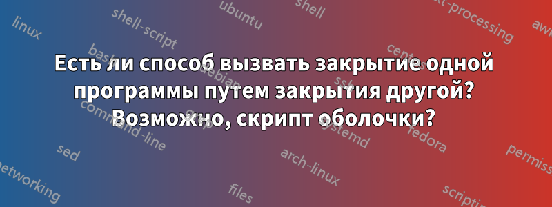 Есть ли способ вызвать закрытие одной программы путем закрытия другой? Возможно, скрипт оболочки?