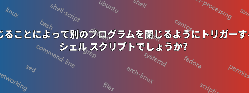 あるプログラムを閉じることによって別のプログラムを閉じるようにトリガーする方法はありますか? シェル スクリプトでしょうか?