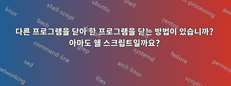 다른 프로그램을 닫아 한 프로그램을 닫는 방법이 있습니까? 아마도 쉘 스크립트일까요?