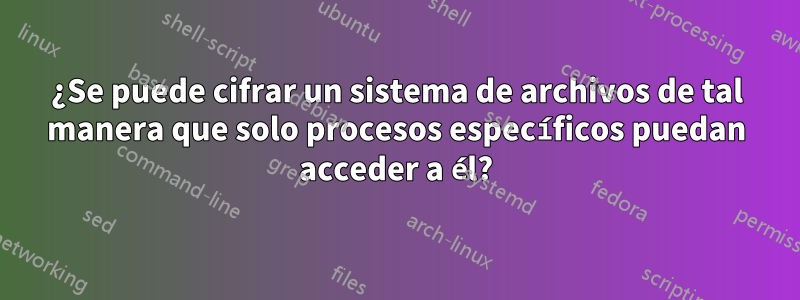 ¿Se puede cifrar un sistema de archivos de tal manera que solo procesos específicos puedan acceder a él?