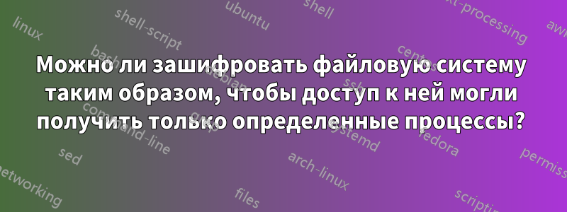 Можно ли зашифровать файловую систему таким образом, чтобы доступ к ней могли получить только определенные процессы?