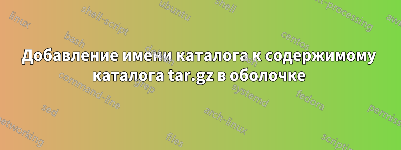 Добавление имени каталога к содержимому каталога tar.gz в оболочке