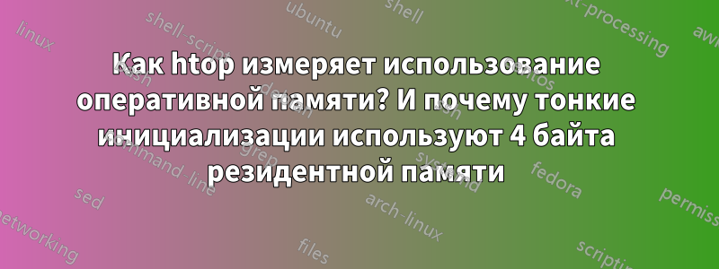 Как htop измеряет использование оперативной памяти? И почему тонкие инициализации используют 4 байта резидентной памяти