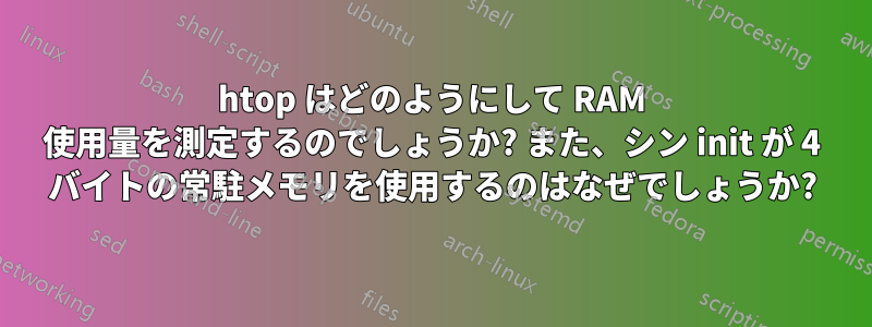 htop はどのようにして RAM 使用量を測定するのでしょうか? また、シン init が 4 バイトの常駐メモリを使用するのはなぜでしょうか?