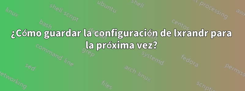 ¿Cómo guardar la configuración de lxrandr para la próxima vez?