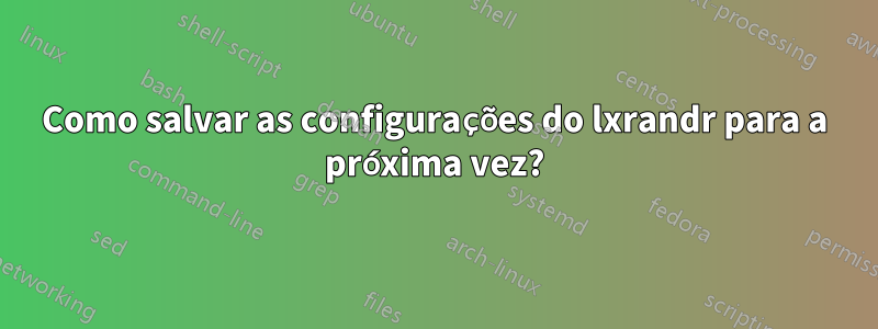 Como salvar as configurações do lxrandr para a próxima vez?