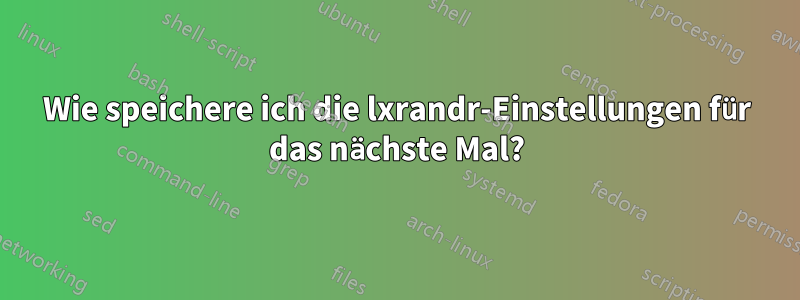 Wie speichere ich die lxrandr-Einstellungen für das nächste Mal?