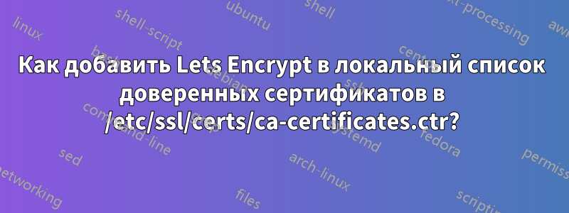 Как добавить Lets Encrypt в локальный список доверенных сертификатов в /etc/ssl/certs/ca-certificates.ctr?