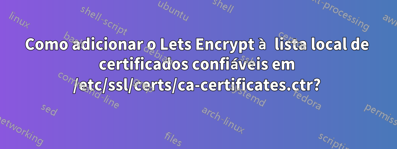 Como adicionar o Lets Encrypt à lista local de certificados confiáveis ​​em /etc/ssl/certs/ca-certificates.ctr?