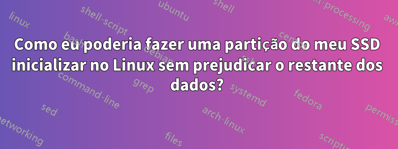 Como eu poderia fazer uma partição do meu SSD inicializar no Linux sem prejudicar o restante dos dados?