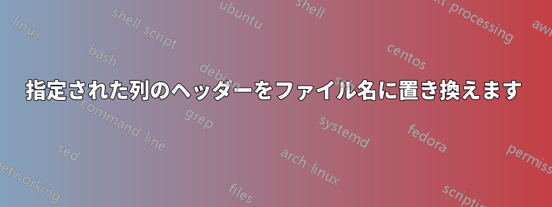 指定された列のヘッダーをファイル名に置き換えます