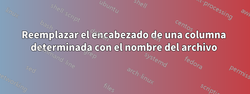 Reemplazar el encabezado de una columna determinada con el nombre del archivo