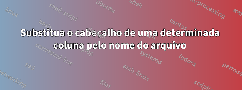 Substitua o cabeçalho de uma determinada coluna pelo nome do arquivo