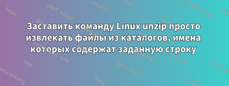 Заставить команду Linux unzip просто извлекать файлы из каталогов, имена которых содержат заданную строку