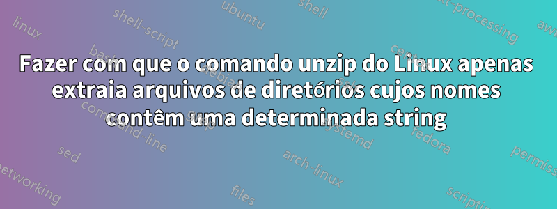 Fazer com que o comando unzip do Linux apenas extraia arquivos de diretórios cujos nomes contêm uma determinada string