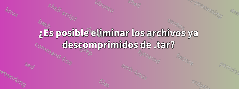 ¿Es posible eliminar los archivos ya descomprimidos de .tar?