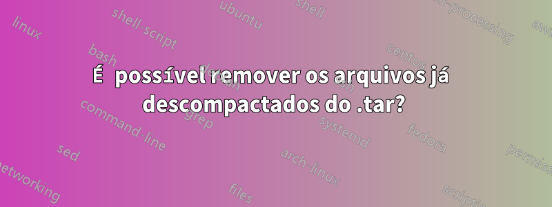 É possível remover os arquivos já descompactados do .tar?