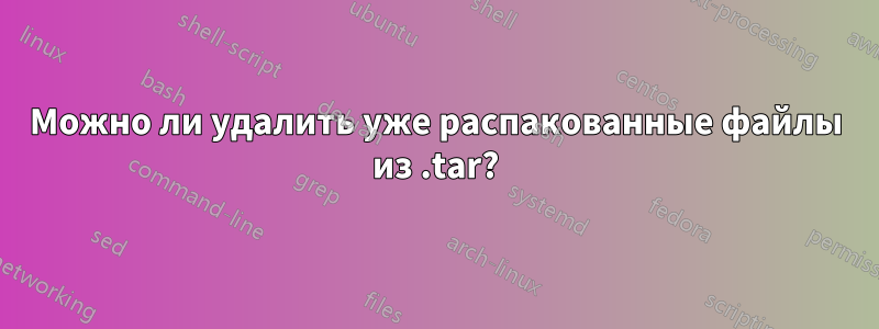 Можно ли удалить уже распакованные файлы из .tar?