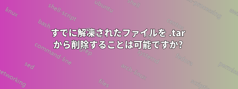 すでに解凍されたファイルを .tar から削除することは可能ですか?