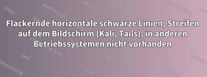 Flackernde horizontale schwarze Linien, Streifen auf dem Bildschirm (Kali, Tails), in anderen Betriebssystemen nicht vorhanden