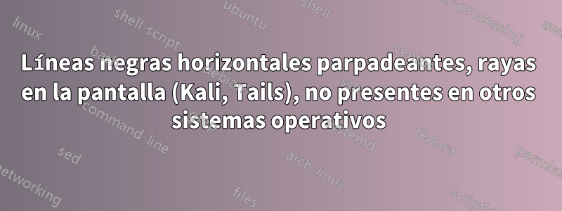 Líneas negras horizontales parpadeantes, rayas en la pantalla (Kali, Tails), no presentes en otros sistemas operativos