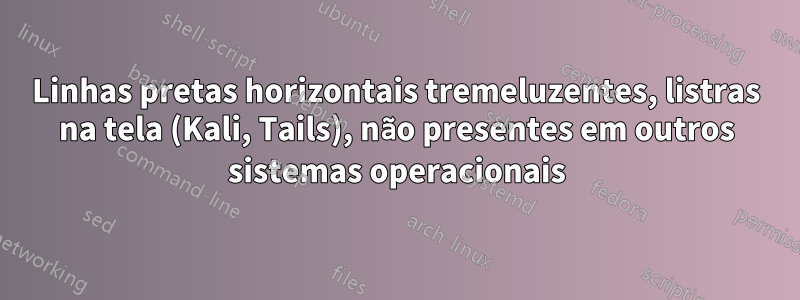 Linhas pretas horizontais tremeluzentes, listras na tela (Kali, Tails), não presentes em outros sistemas operacionais