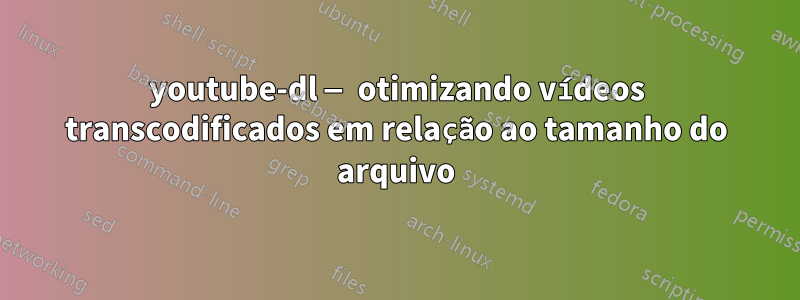 youtube-dl — otimizando vídeos transcodificados em relação ao tamanho do arquivo