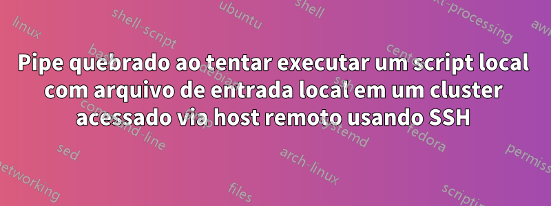 Pipe quebrado ao tentar executar um script local com arquivo de entrada local em um cluster acessado via host remoto usando SSH