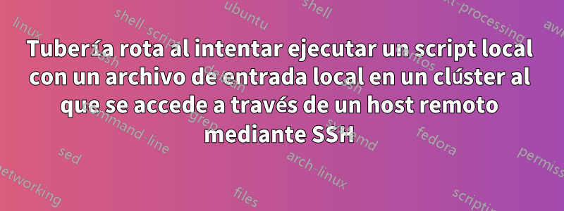 Tubería rota al intentar ejecutar un script local con un archivo de entrada local en un clúster al que se accede a través de un host remoto mediante SSH