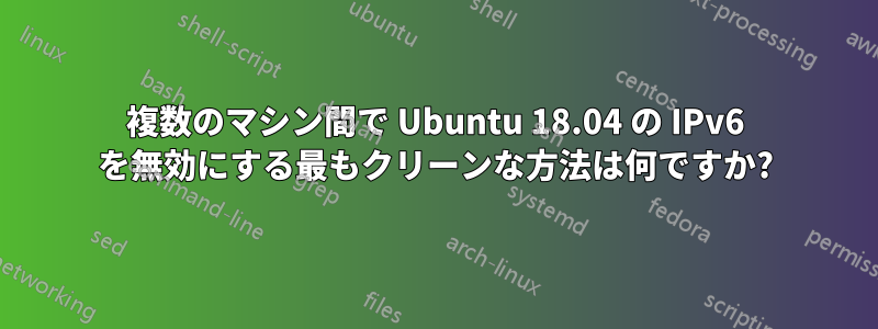 複数のマシン間で Ubuntu 18.04 の IPv6 を無効にする最もクリーンな方法は何ですか?