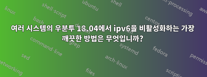 여러 시스템의 우분투 18.04에서 ipv6을 비활성화하는 가장 깨끗한 방법은 무엇입니까?