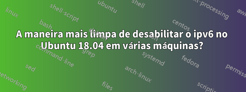 A maneira mais limpa de desabilitar o ipv6 no Ubuntu 18.04 em várias máquinas?