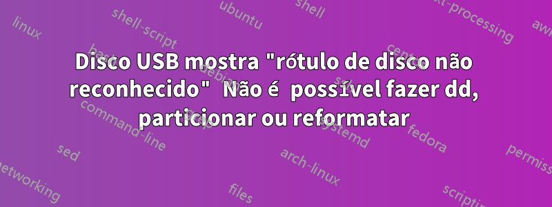 Disco USB mostra "rótulo de disco não reconhecido" Não é possível fazer dd, particionar ou reformatar