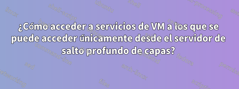 ¿Cómo acceder a servicios de VM a los que se puede acceder únicamente desde el servidor de salto profundo de capas?