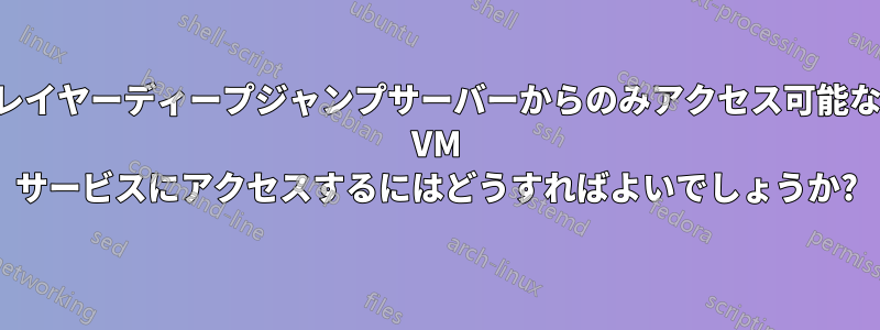 レイヤーディープジャンプサーバーからのみアクセス可能な VM サービスにアクセスするにはどうすればよいでしょうか?