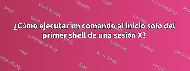 ¿Cómo ejecutar un comando al inicio solo del primer shell de una sesión X?