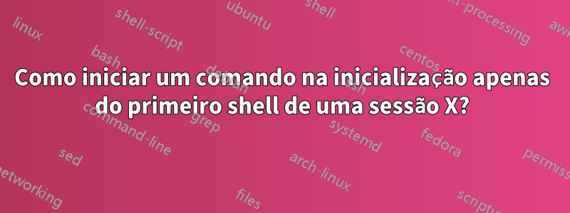 Como iniciar um comando na inicialização apenas do primeiro shell de uma sessão X?