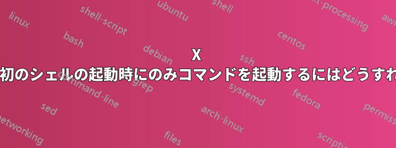 X セッションの最初のシェルの起動時にのみコマンドを起動するにはどうすればよいですか?