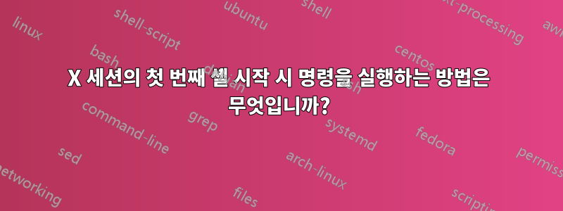 X 세션의 첫 번째 셸 시작 시 명령을 실행하는 방법은 무엇입니까?