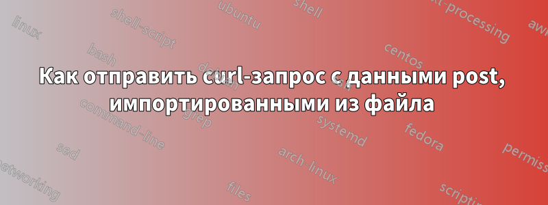 Как отправить curl-запрос с данными post, импортированными из файла