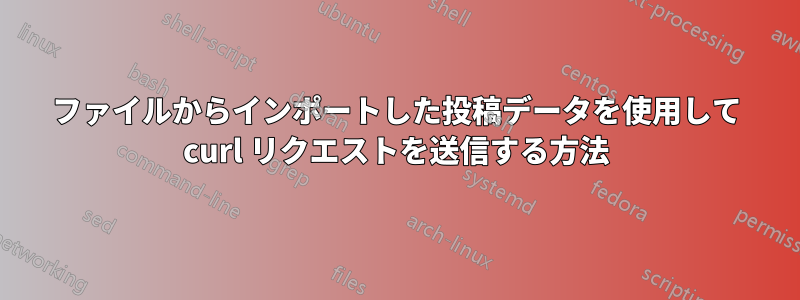 ファイルからインポートした投稿データを使用して curl リクエストを送信する方法